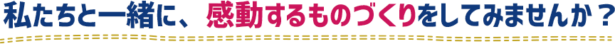 私たちと一緒に、感動するものづくりをしてみませんか？