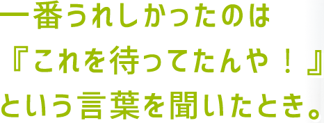 一番うれしかったのは『これを待ってたんや！』という言葉を聞いたとき。