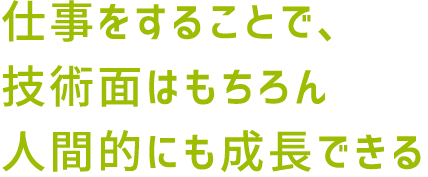 仕事をすることで、技術面はもちろん人間的にも成長できる